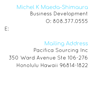 Michel K Maeda-Shimaura
Business Development
O: 808.377.0555
E: michel@pacificasourcing.com

Mailing Address
Pacifica Sourcing Inc
350 Ward Avenue Ste 106-276
Honolulu Hawaii 96814-1822